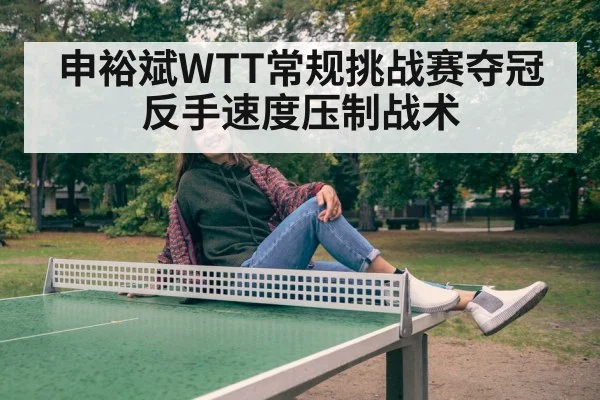 申裕斌WTT常规挑战赛夺冠 反手速度压制战术